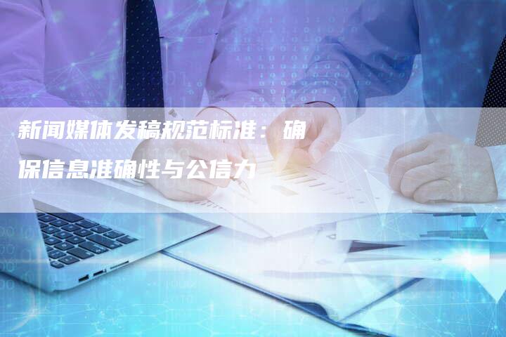 新闻媒体发稿规范标准：确保信息准确性与公信力