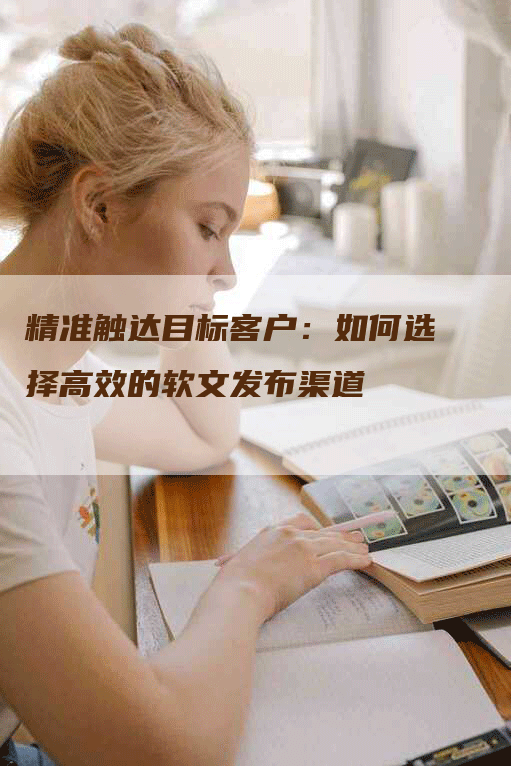 精准触达目标客户：如何选择高效的软文发布渠道