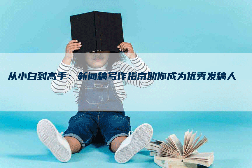 从小白到高手：新闻稿写作指南助你成为优秀发稿人