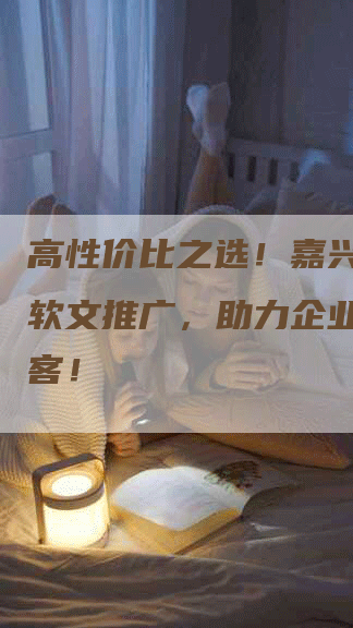 高性价比之选！嘉兴互联网软文推广，助力企业快速获客！