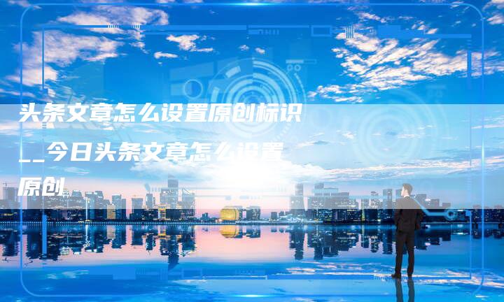 头条文章怎么设置原创标识__今日头条文章怎么设置原创