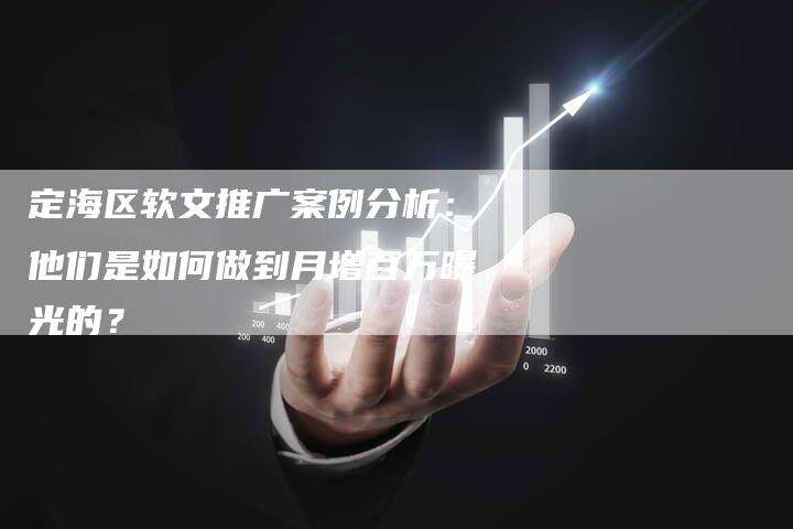 定海区软文推广案例分析：他们是如何做到月增百万曝光的？