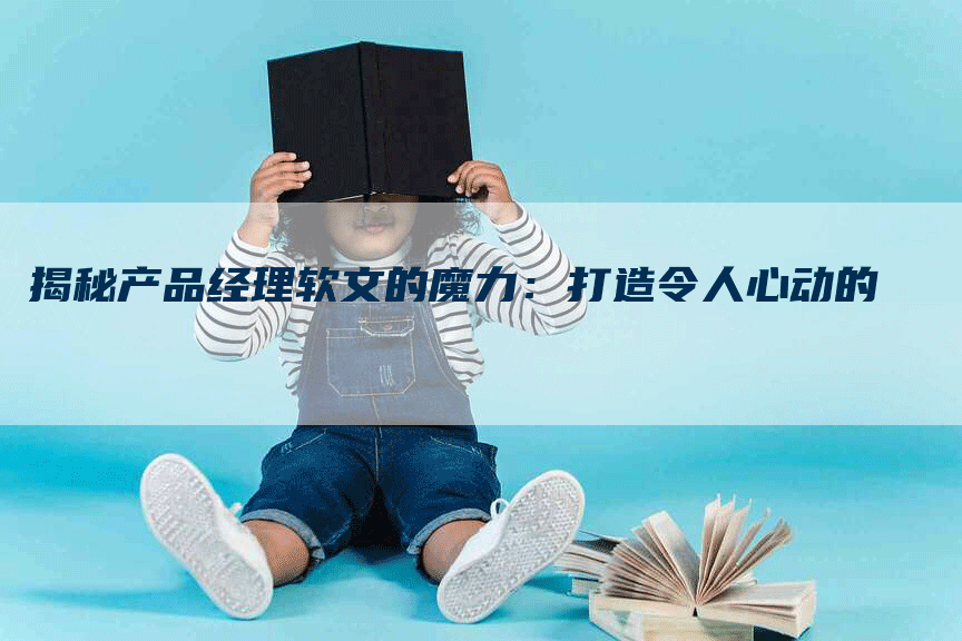 揭秘产品经理软文的魔力：打造令人心动的