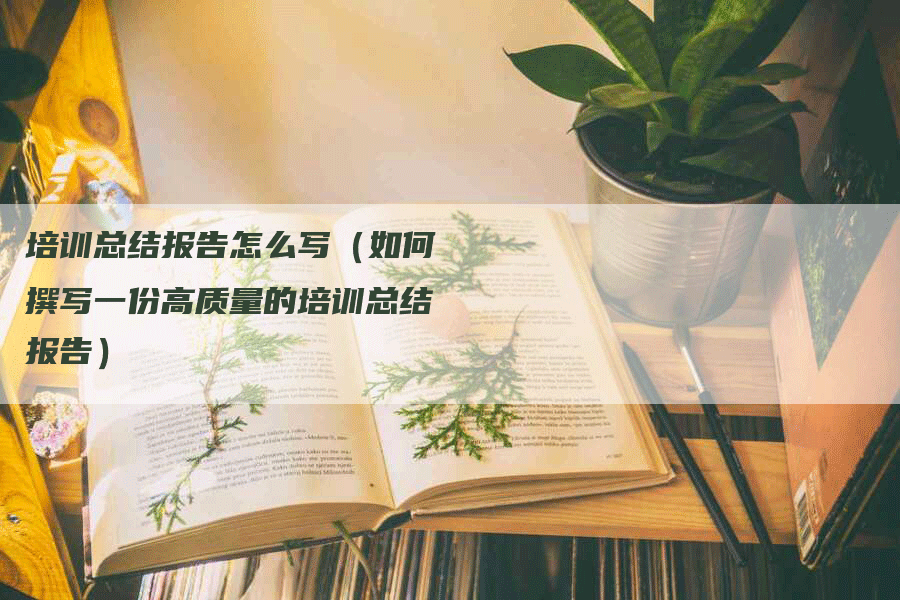 培训总结报告怎么写（如何撰写一份高质量的培训总结报告）