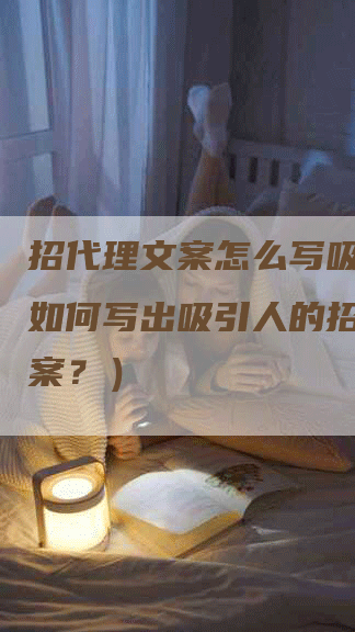 招代理文案怎么写吸引人（如何写出吸引人的招代理文案？）