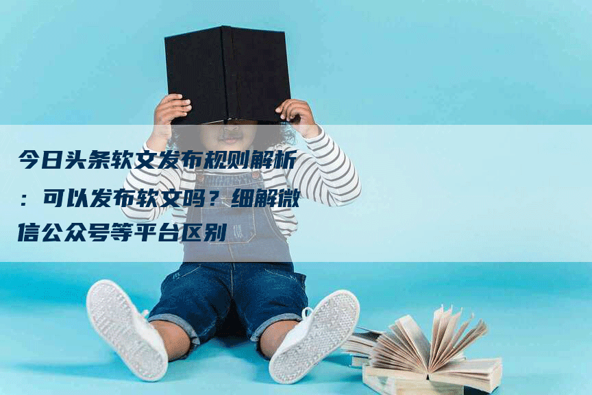 今日头条软文发布规则解析：可以发布软文吗？细解微信公众号等平台区别