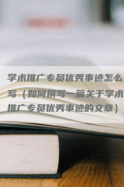 学术推广专员优秀事迹怎么写（如何撰写一篇关于学术推广专员优秀事迹的文章）