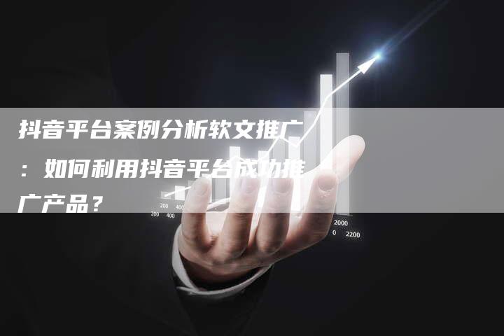 抖音平台案例分析软文推广：如何利用抖音平台成功推广产品？