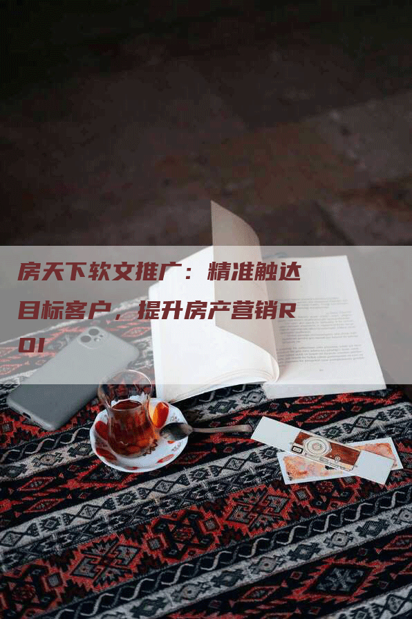 房天下软文推广：精准触达目标客户，提升房产营销ROI