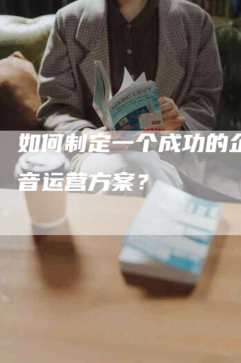 如何制定一个成功的企业抖音运营方案？