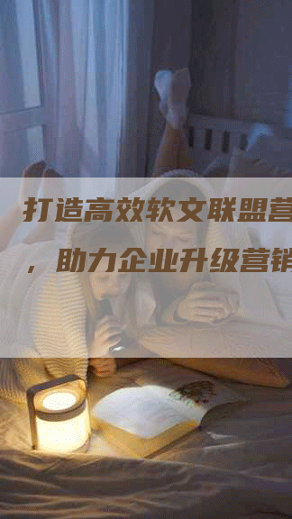 打造高效软文联盟营销方案，助力企业升级营销策略