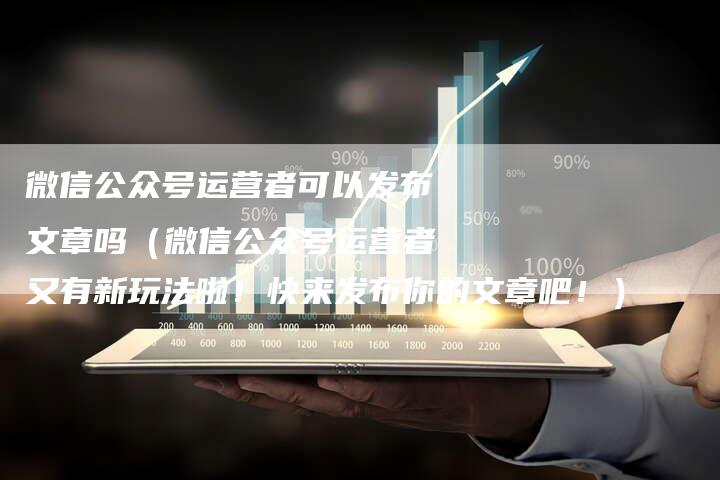 微信公众号运营者可以发布文章吗（微信公众号运营者又有新玩法啦！快来发布你的文章吧！）