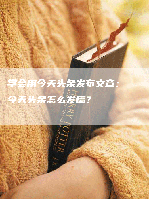 学会用今天头条发布文章：今天头条怎么发稿？