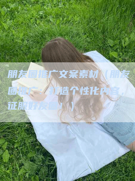 朋友圈推广文案素材（朋友圈推广：打造个性化内容，征服好友圈！）