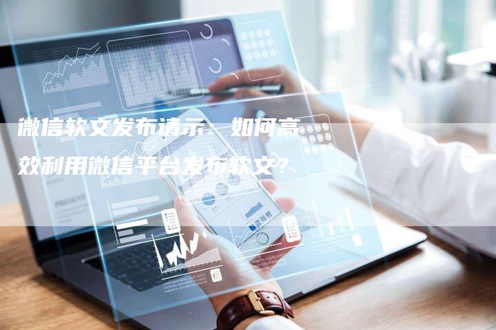 微信软文发布请示：如何高效利用微信平台发布软文？