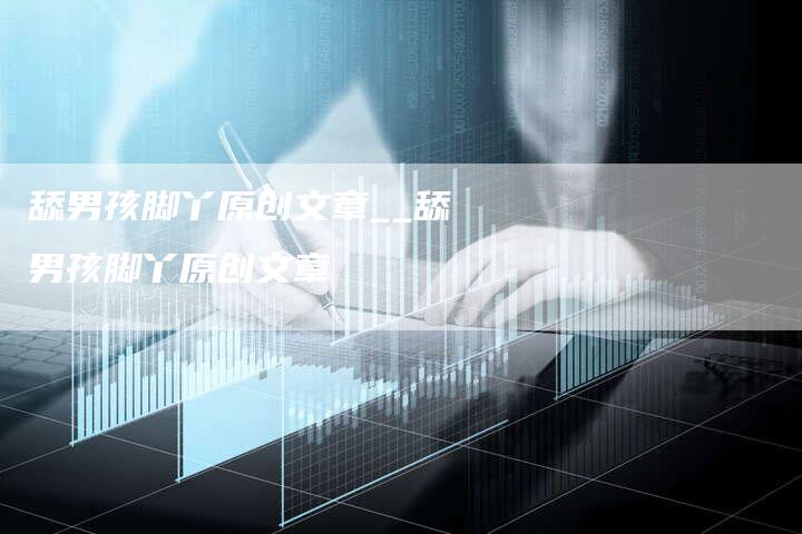 舔男孩脚丫原创文章__舔男孩脚丫原创文章