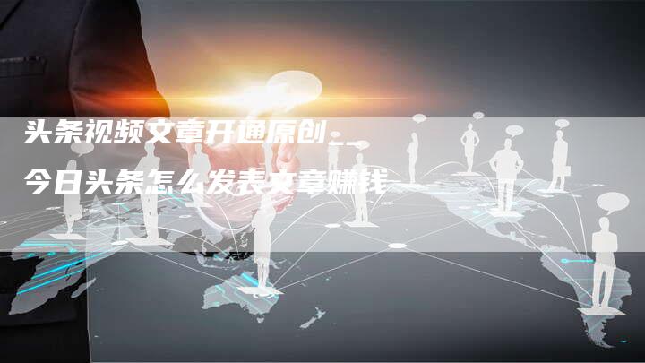 头条视频文章开通原创__今日头条怎么发表文章赚钱