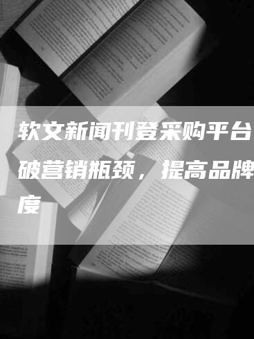 软文新闻刊登采购平台：突破营销瓶颈，提高品牌知名度