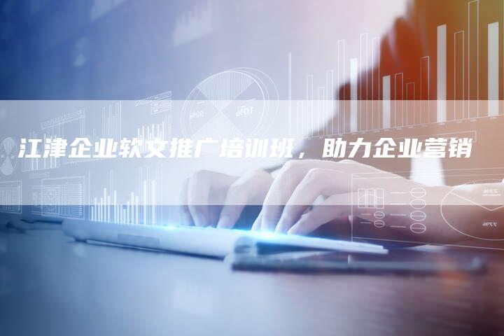 江津企业软文推广培训班，助力企业营销