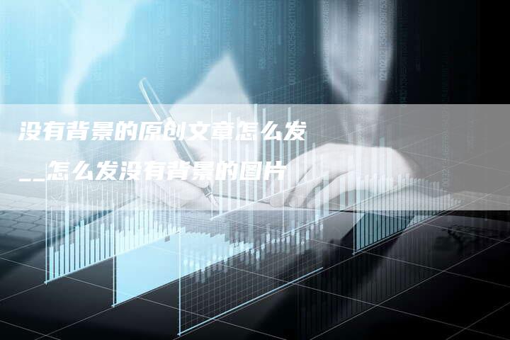 没有背景的原创文章怎么发__怎么发没有背景的图片