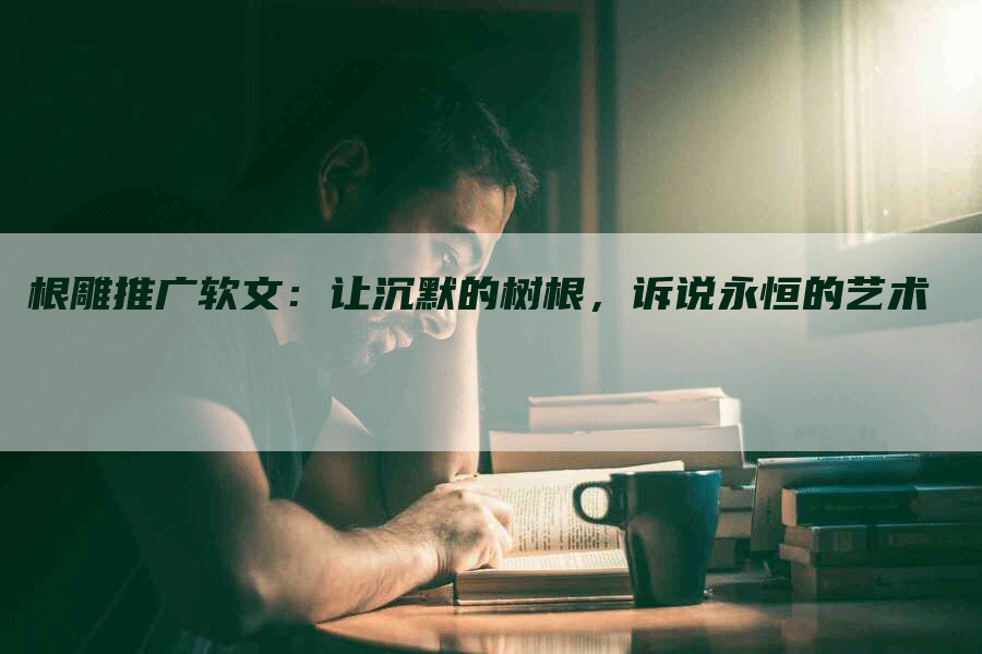 根雕推广软文：让沉默的树根，诉说永恒的艺术