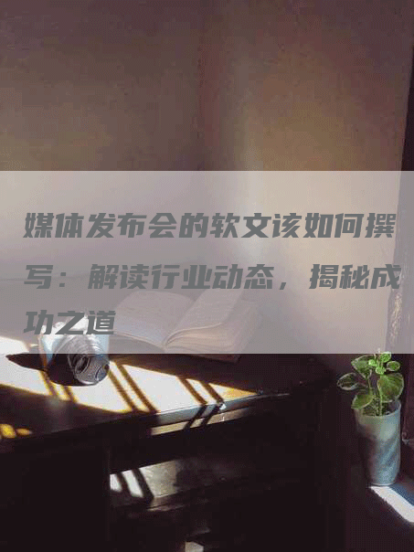 媒体发布会的软文该如何撰写：解读行业动态，揭秘成功之道