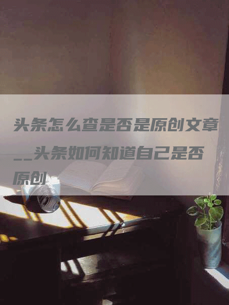 头条怎么查是否是原创文章__头条如何知道自己是否原创