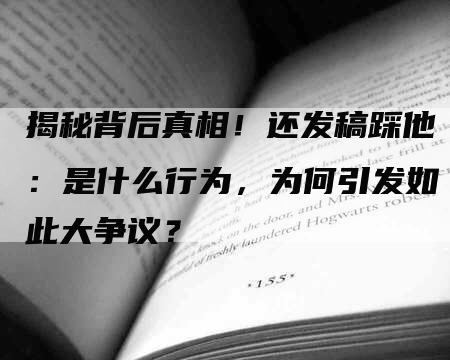 揭秘背后真相！还发稿踩他：是什么行为，为何引发如此大争议？