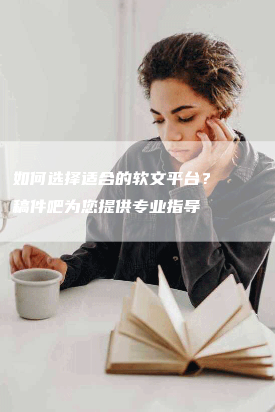 如何选择适合的软文平台？稿件吧为您提供专业指导