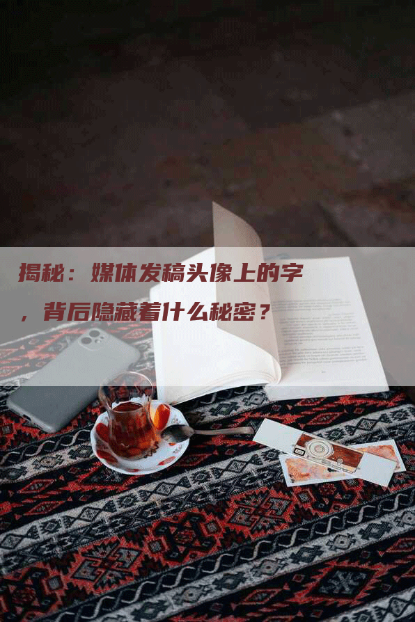 揭秘：媒体发稿头像上的字，背后隐藏着什么秘密？