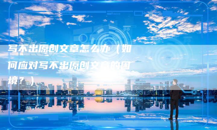 写不出原创文章怎么办（如何应对写不出原创文章的困境？）