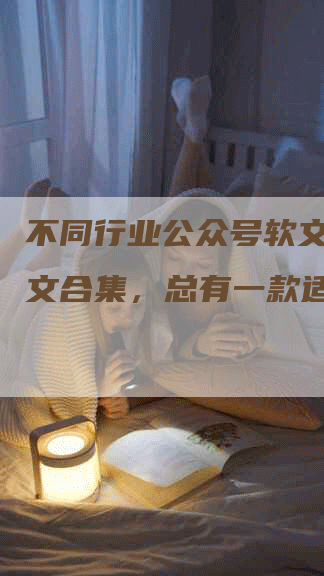 不同行业公众号软文推广例文合集，总有一款适合你！