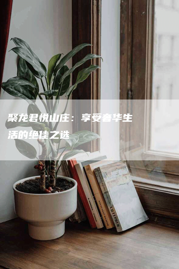 聚龙君悦山庄：享受奢华生活的绝佳之选