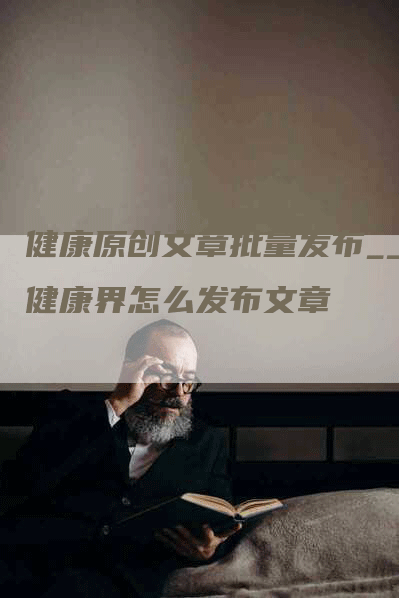 健康原创文章批量发布__健康界怎么发布文章