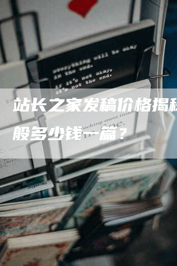 站长之家发稿价格揭秘：一般多少钱一篇？