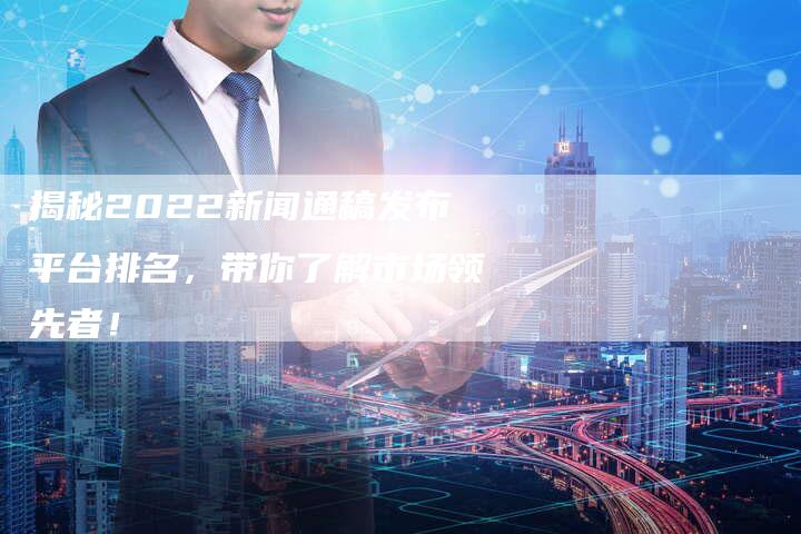 揭秘2022新闻通稿发布平台排名，带你了解市场领先者！