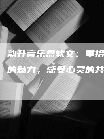 韵升音乐盒软文：重拾音乐的魅力，感受心灵的共鸣