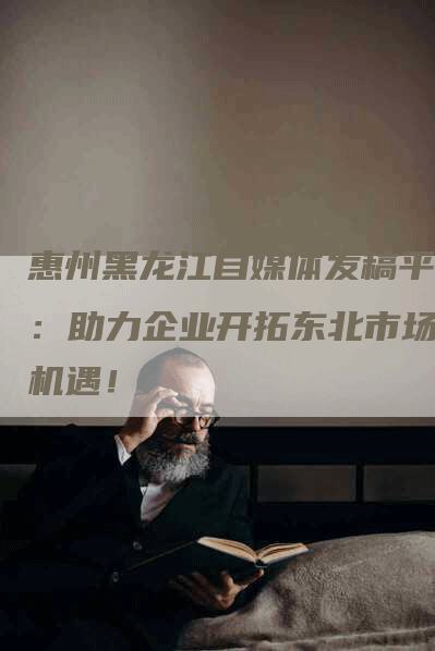 惠州黑龙江自媒体发稿平台：助力企业开拓东北市场新机遇！