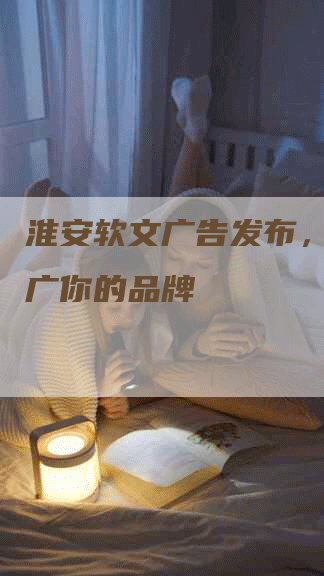 淮安软文广告发布，专业推广你的品牌