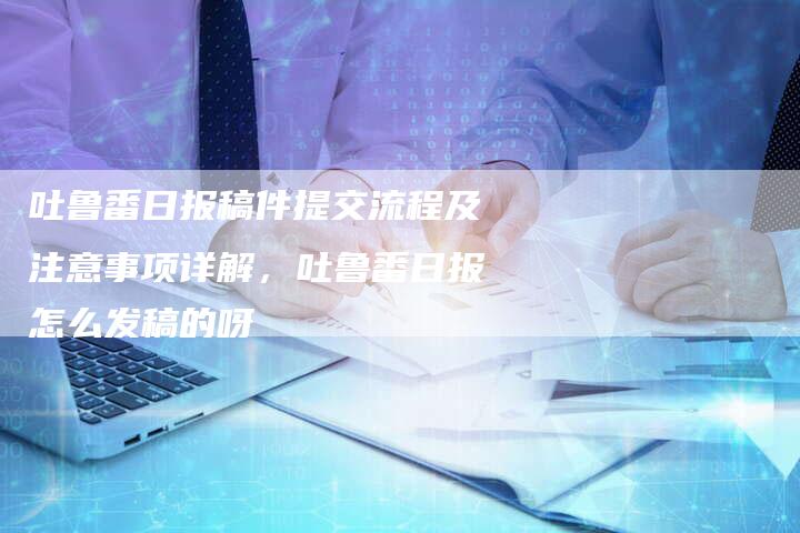 吐鲁番日报稿件提交流程及注意事项详解，吐鲁番日报怎么发稿的呀