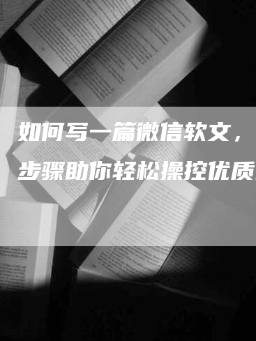 如何写一篇微信软文，7个步骤助你轻松操控优质内容