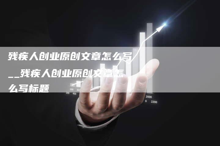 残疾人创业原创文章怎么写__残疾人创业原创文章怎么写标题