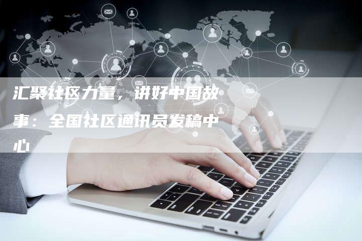 汇聚社区力量，讲好中国故事：全国社区通讯员发稿中心