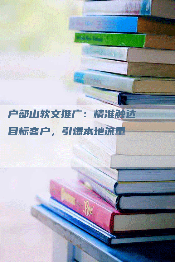 户部山软文推广：精准触达目标客户，引爆本地流量