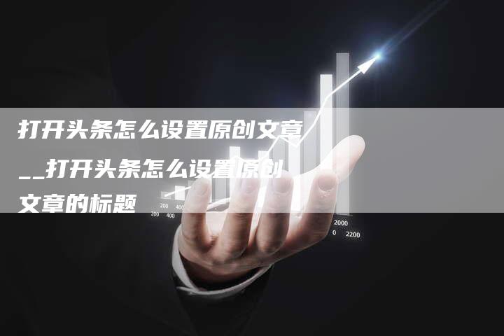 打开头条怎么设置原创文章__打开头条怎么设置原创文章的标题