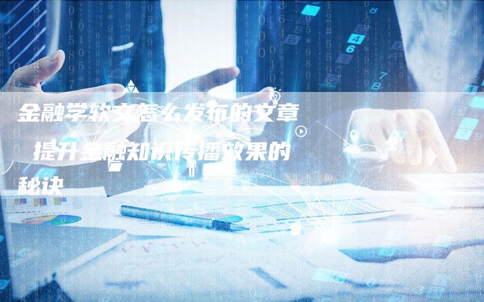 金融学软文怎么发布的文章 提升金融知识传播效果的秘诀