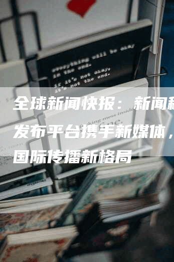 全球新闻快报：新闻稿海外发布平台携手新媒体，共创国际传播新格局