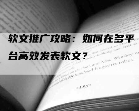 软文推广攻略：如何在多平台高效发表软文？