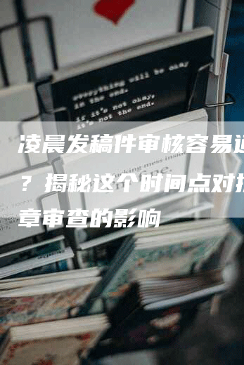 凌晨发稿件审核容易通过吗？揭秘这个时间点对提交文章审查的影响