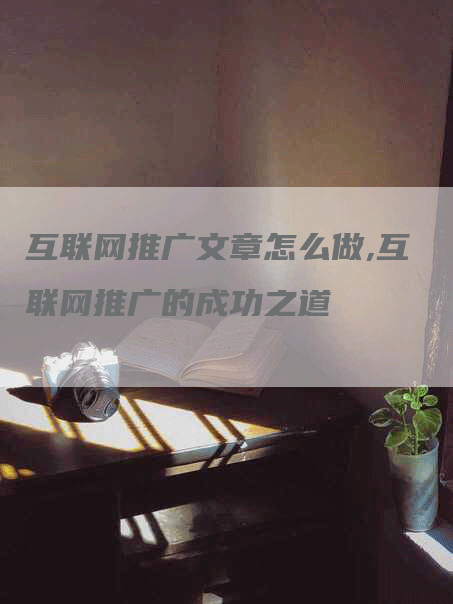 互联网推广文章怎么做,互联网推广的成功之道